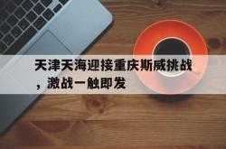 开云平台-天津天海迎接重庆斯威挑战，激战一触即发的简单介绍